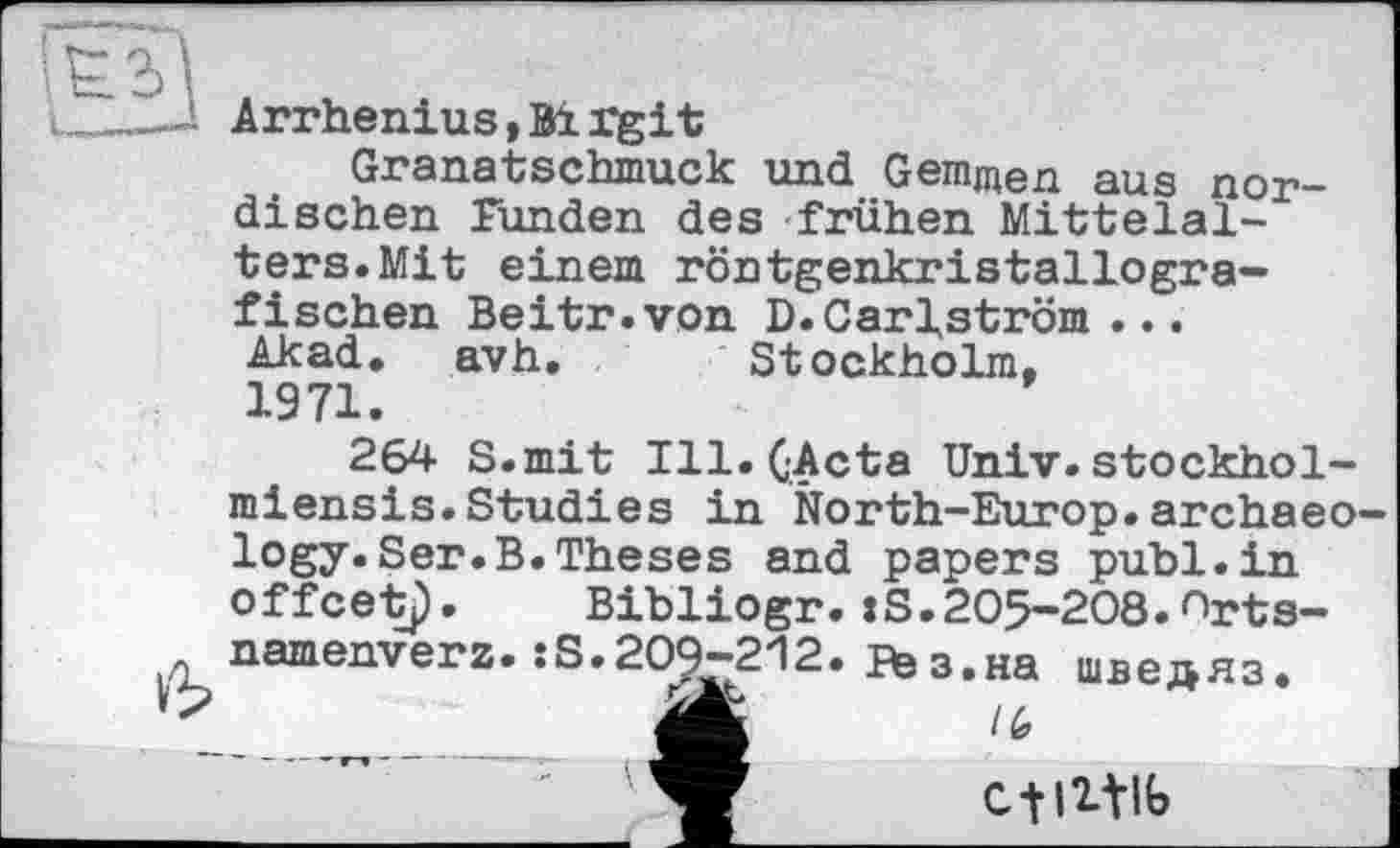 ﻿Arrhenius, Bï rgit
Granatschmuck und Gemmen aus nordischen Funden des frühen Mittelalters. Mit einem röntgenkristallogra-fischen Beitr.von D.Carlström ... Akad. avh. Stockholm, 1971.
264 S.mit Ill.CActa Univ.stockhol-miensis.Studies in North-Europ.archaeo logy.Ser.B.Theses and papers publ.in offcetj). Bibliogr.:S.205-208. °rts-namenverz. :S.209-212. Рез.на шведяз.
Л *
W c-tutib